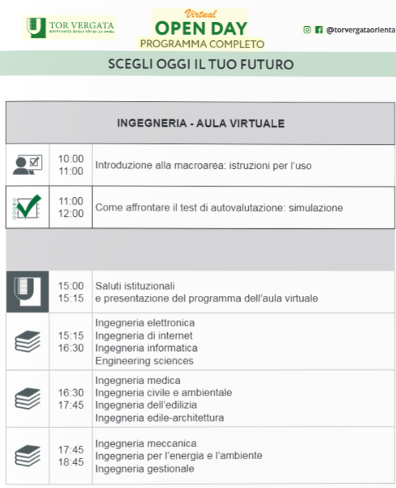 Ingegneria – Aula virtuale 10:00-11.00 Introduzione alla macroarea e ai test d’ingresso: istruzioni per l’uso; 11:00-12:00 A confronto con il test: simulazione; 15:00- 15:15 saluti istituzionali e presentazione del programma dell’aula virtuale; 15:15-16:30 Ingegneria elettronica, ingegneria di internet, ingegneria informatica, engineering sciences; 16:30-17:45 Ingegneria medica, ingegneria civile e ambientale, ingegneria dell’edilizia, ingegneria edile-architettura; 17:45-18:45 Ingegneria meccanica, ingegneria energetica, ingegneria gestionale;