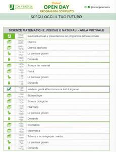 Scienze MM.FF.NN. – Aula virtuale 09:30-09:40 saluti istituzionali e presentazione del programma dell’aula virtuale; 09:40-09:55 Chimica; 09:55-10:10 Chimica Applicata; 10:10-10:25 La parola ai giovani; 10:25-10:30 domande; 10:30-10:45 Scienza dei materiali; 10:45-11:00 Fisica; 11:00-11:15 La parola ai giovani; 11:15-11:20 Domande; 11:20-12:00 Infodesk: guida all’iscrizione e ai test d’ingresso; 15:00-15:15 Biotecnologie; 15:15:15:30 Scienze Biologiche; 15:30-15:45 Pharmacy; 15:45-16:00 La parola ai giovani 16:00-16:05 domande; 16:05-16:20 Informatica; 16:20-16:35 Matematica; 16:35-16:50 Scienze e tecnologie per i media; 16:50-17:05 La parola ai giovani; 17:05-17:10 Domande